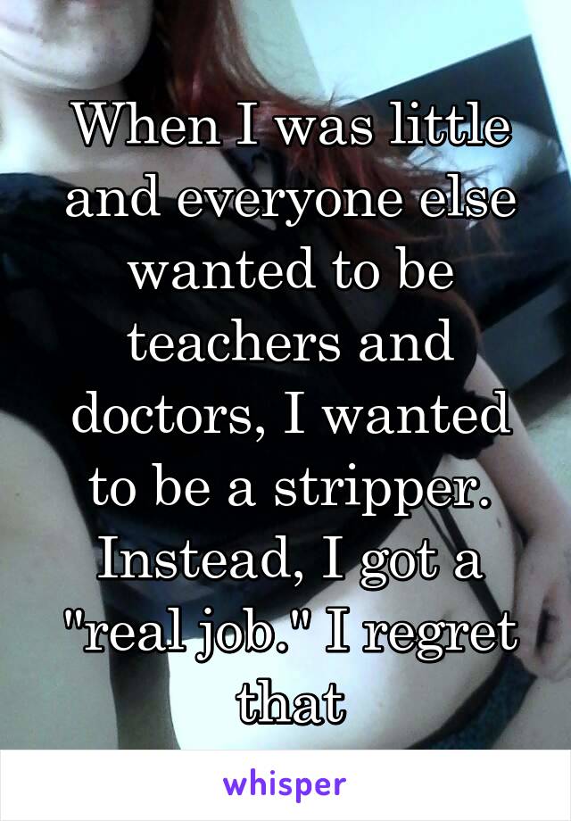 When I was little and everyone else wanted to be teachers and doctors, I wanted to be a stripper. Instead, I got a "real job." I regret that