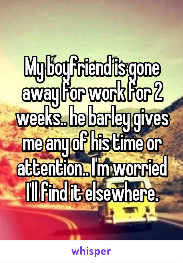 My boyfriend is gone away for work for 2 weeks.. he barley gives me any of his time or attention.. I'm worried I'll find it elsewhere.