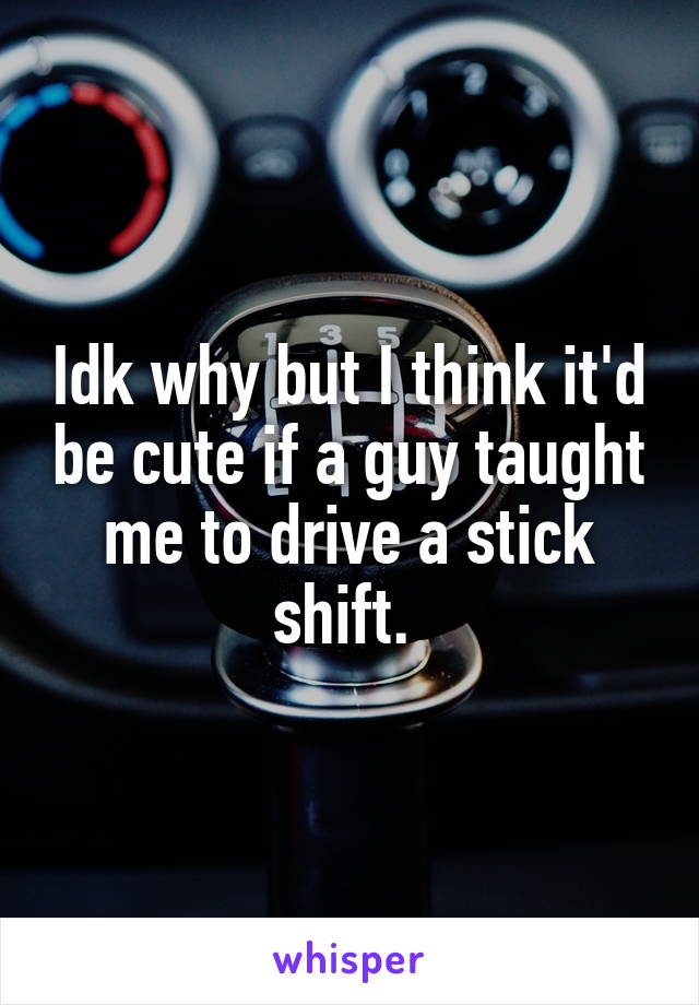 Idk why but I think it'd be cute if a guy taught me to drive a stick shift. 