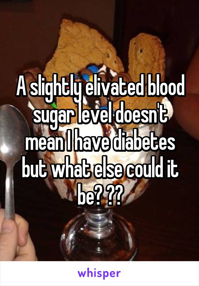 A slightly elivated blood sugar level doesn't mean I have diabetes but what else could it be? ??