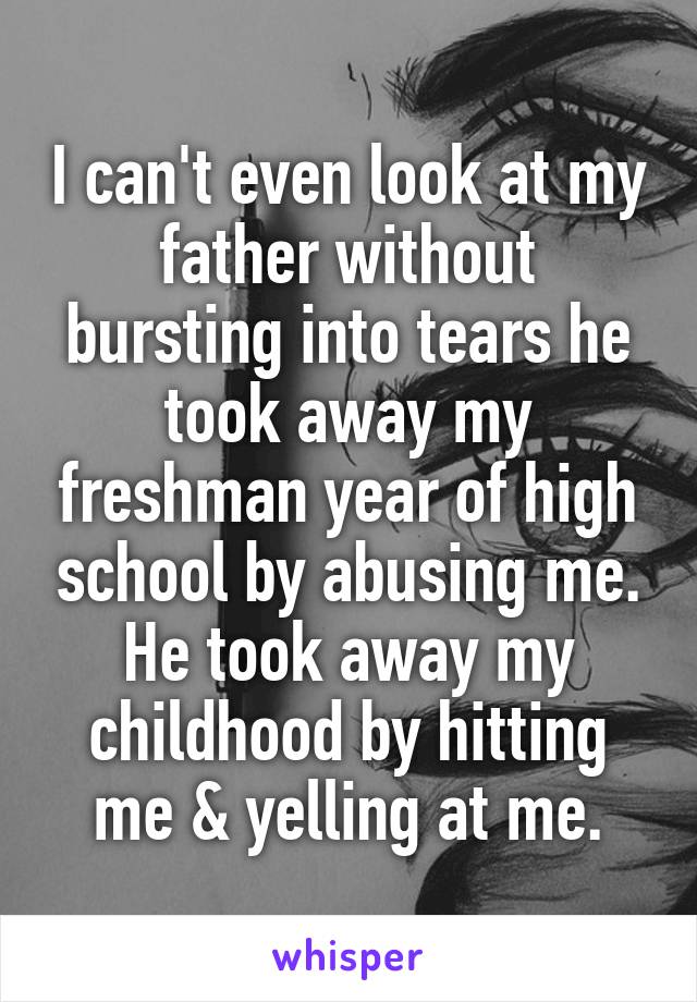 I can't even look at my father without bursting into tears he took away my freshman year of high school by abusing me. He took away my childhood by hitting me & yelling at me.