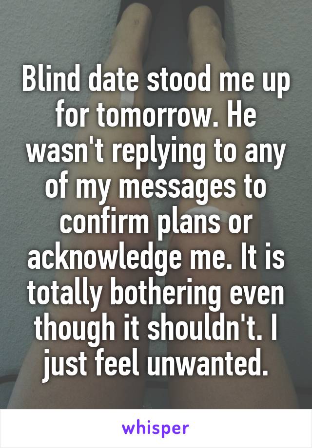 Blind date stood me up for tomorrow. He wasn't replying to any of my messages to confirm plans or acknowledge me. It is totally bothering even though it shouldn't. I just feel unwanted.