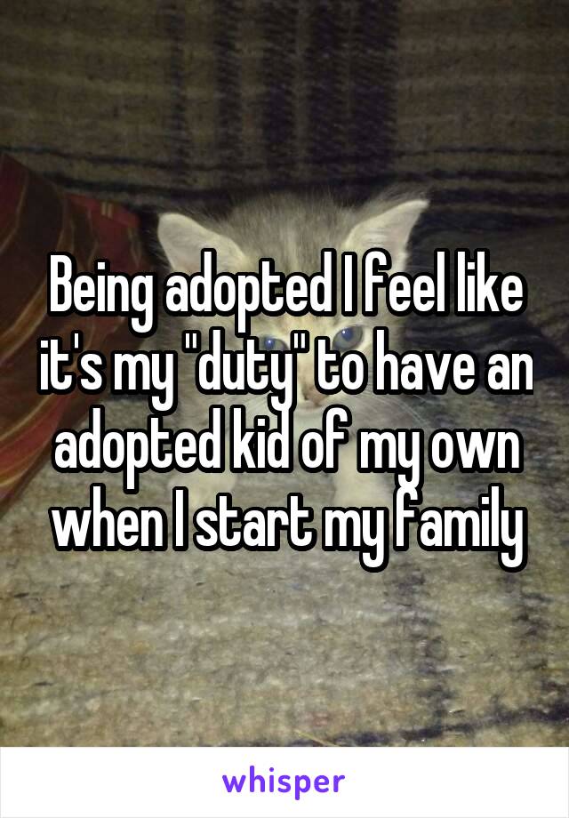 Being adopted I feel like it's my "duty" to have an adopted kid of my own when I start my family