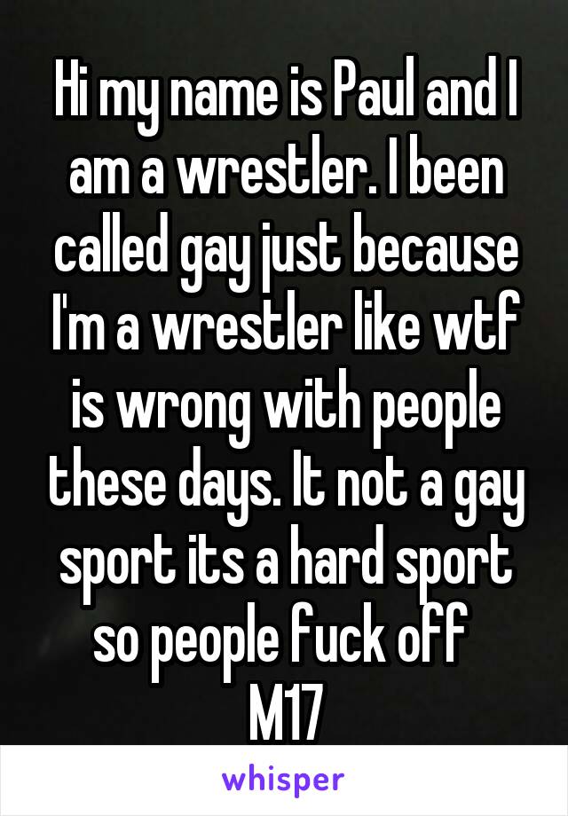 Hi my name is Paul and I am a wrestler. I been called gay just because I'm a wrestler like wtf is wrong with people these days. It not a gay sport its a hard sport so people fuck off 
M17