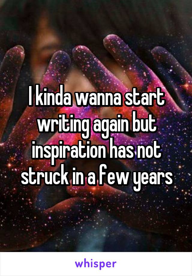 I kinda wanna start writing again but inspiration has not struck in a few years