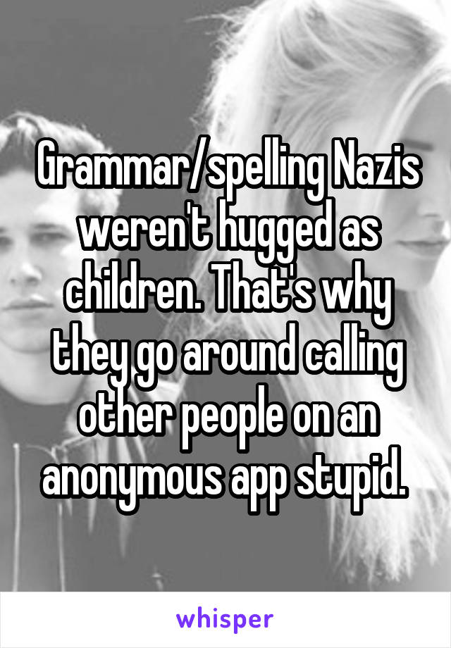 Grammar/spelling Nazis weren't hugged as children. That's why they go around calling other people on an anonymous app stupid. 