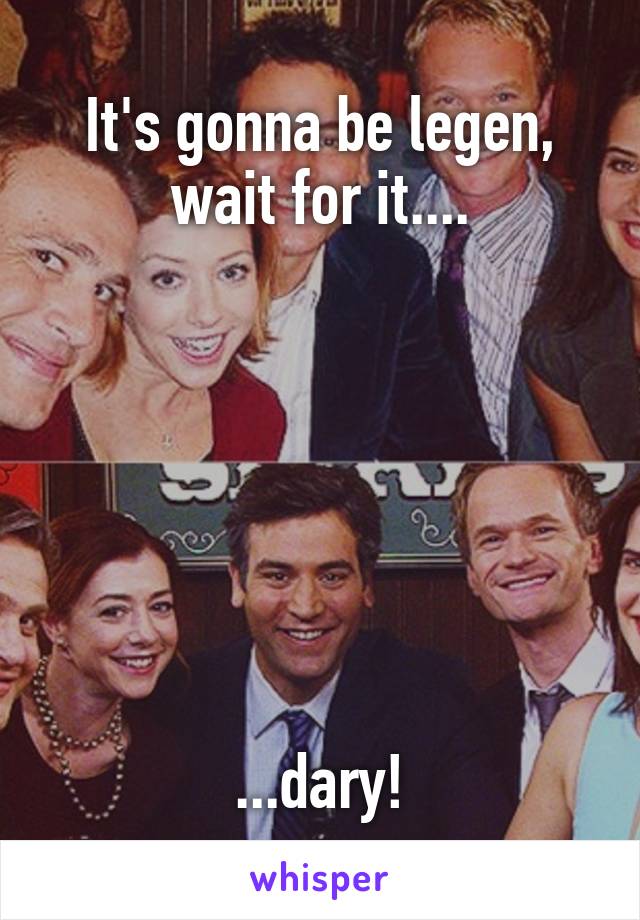 It's gonna be legen, wait for it....







...dary!