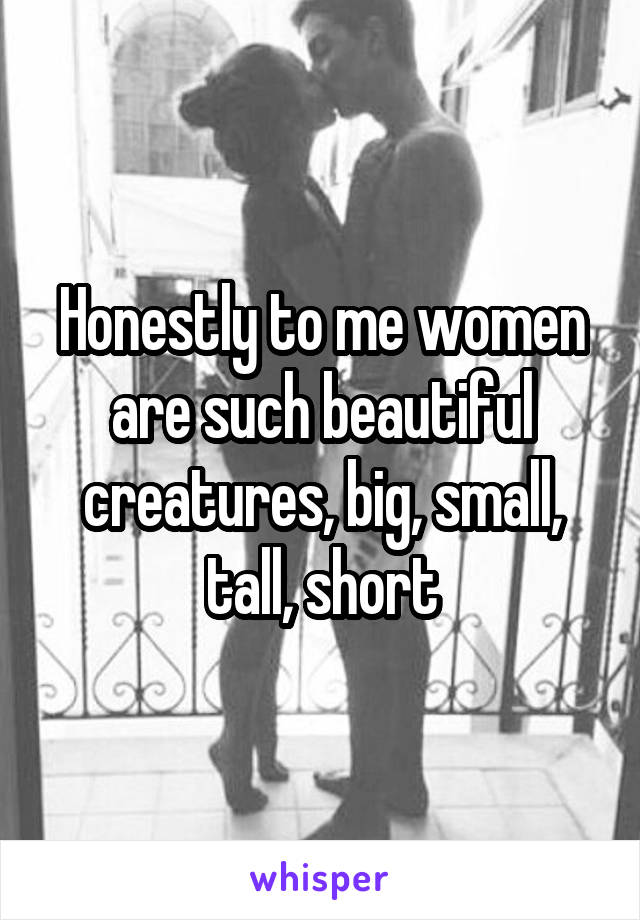 Honestly to me women are such beautiful creatures, big, small, tall, short