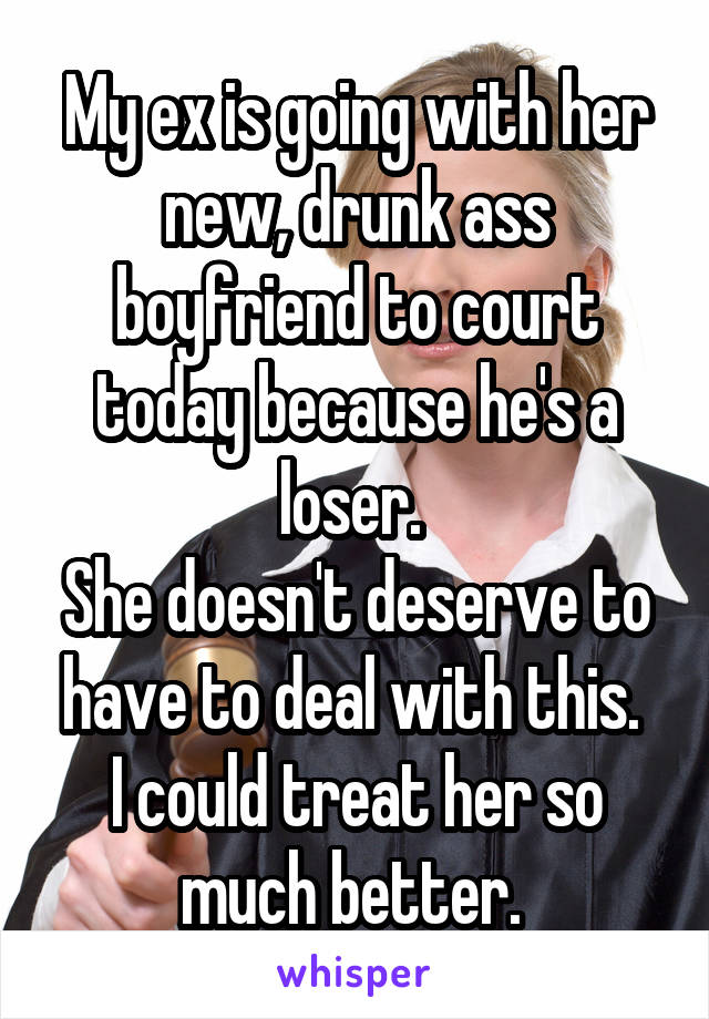 My ex is going with her new, drunk ass boyfriend to court today because he's a loser. 
She doesn't deserve to have to deal with this. 
I could treat her so much better. 