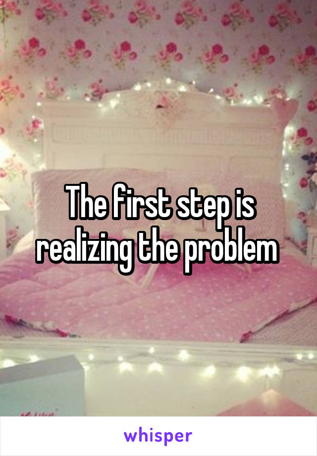 The first step is realizing the problem 