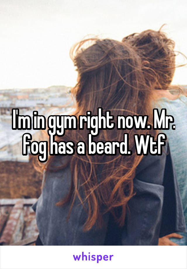 I'm in gym right now. Mr. fog has a beard. Wtf