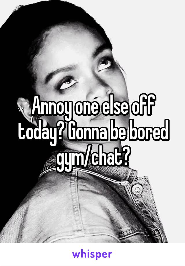 Annoy one else off today? Gonna be bored gym/chat?