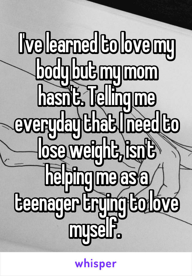 I've learned to love my body but my mom hasn't. Telling me everyday that I need to lose weight, isn't helping me as a teenager trying to love myself. 