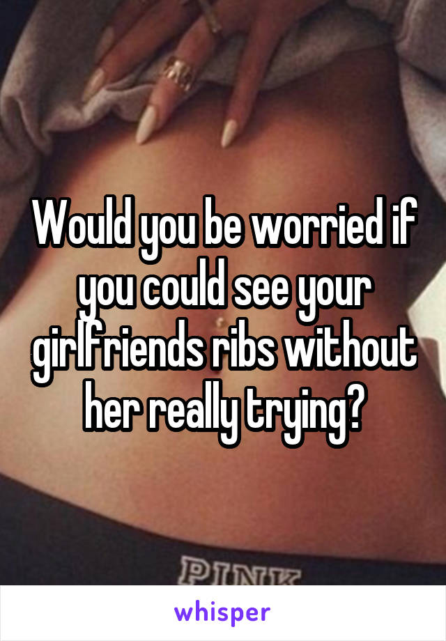 Would you be worried if you could see your girlfriends ribs without her really trying?