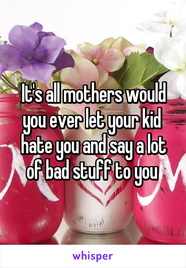 It's all mothers would you ever let your kid  hate you and say a lot of bad stuff to you 