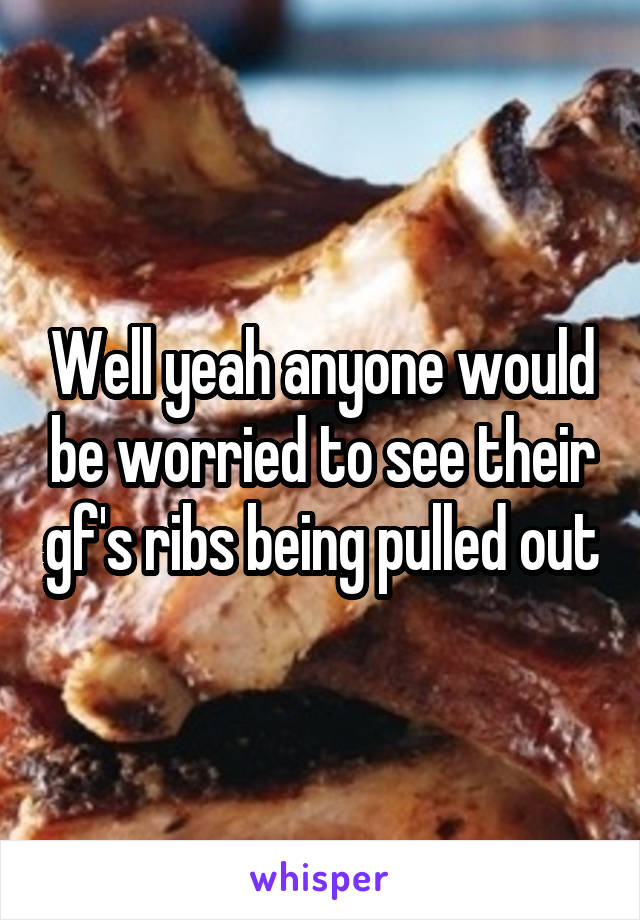 Well yeah anyone would be worried to see their gf's ribs being pulled out