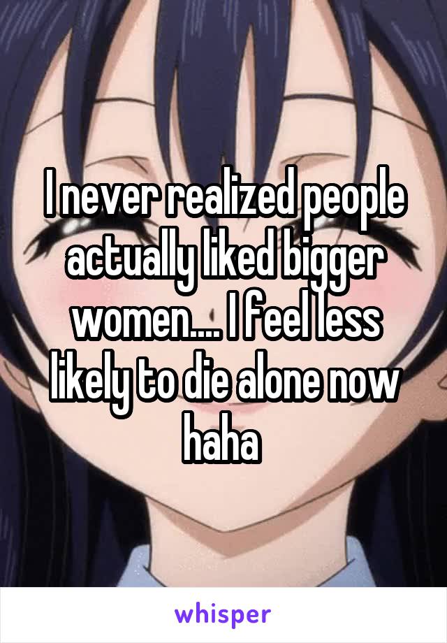 I never realized people actually liked bigger women.... I feel less likely to die alone now haha 