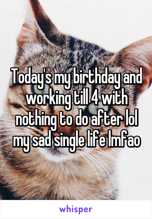 Today's my birthday and working till 4 with nothing to do after lol my sad single life lmfao