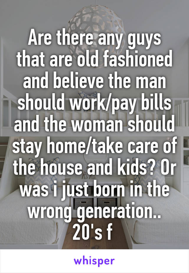 Are there any guys that are old fashioned and believe the man should work/pay bills and the woman should stay home/take care of the house and kids? Or was i just born in the wrong generation..
20's f 