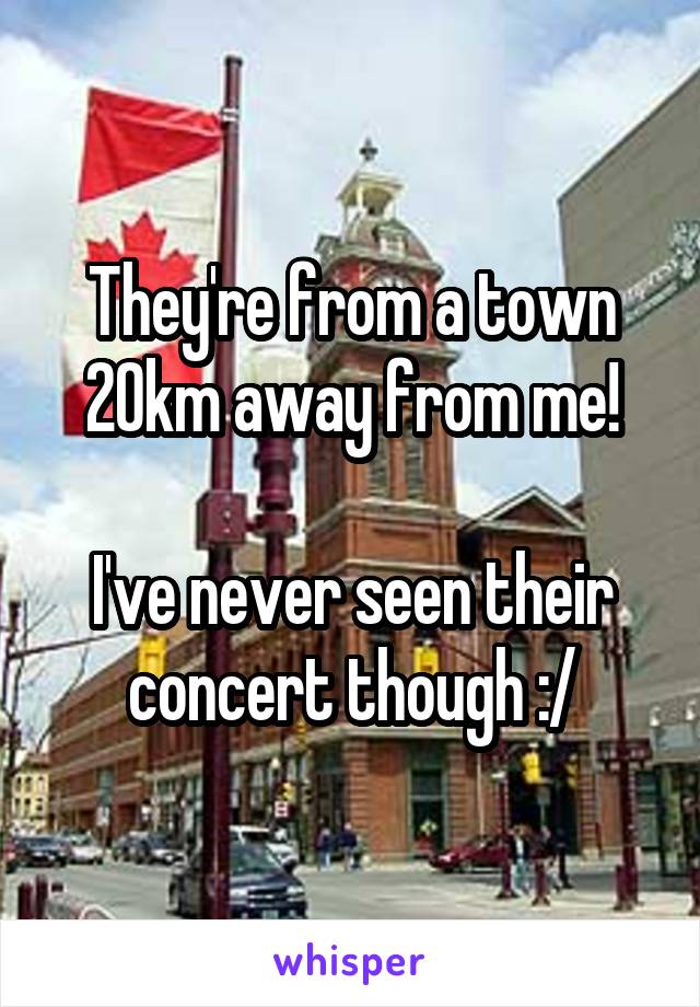 They're from a town 20km away from me!

I've never seen their concert though :/