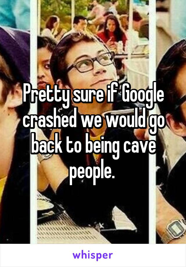 Pretty sure if Google crashed we would go back to being cave people. 