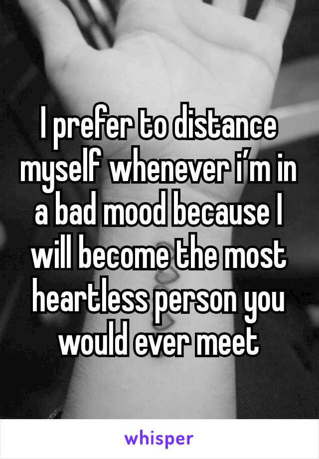 I prefer to distance myself whenever i’m in a bad mood because I will become the most heartless person you would ever meet