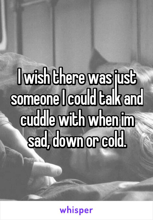 I wish there was just someone I could talk and cuddle with when im sad, down or cold.