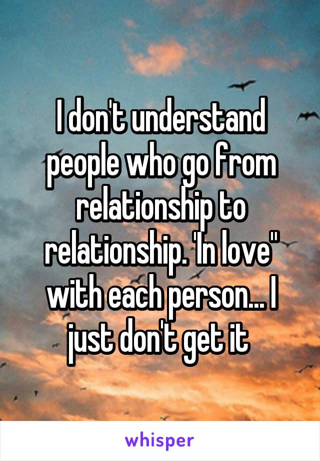 I don't understand people who go from relationship to relationship. 'In love" with each person... I just don't get it 