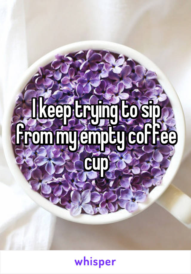 I keep trying to sip from my empty coffee cup