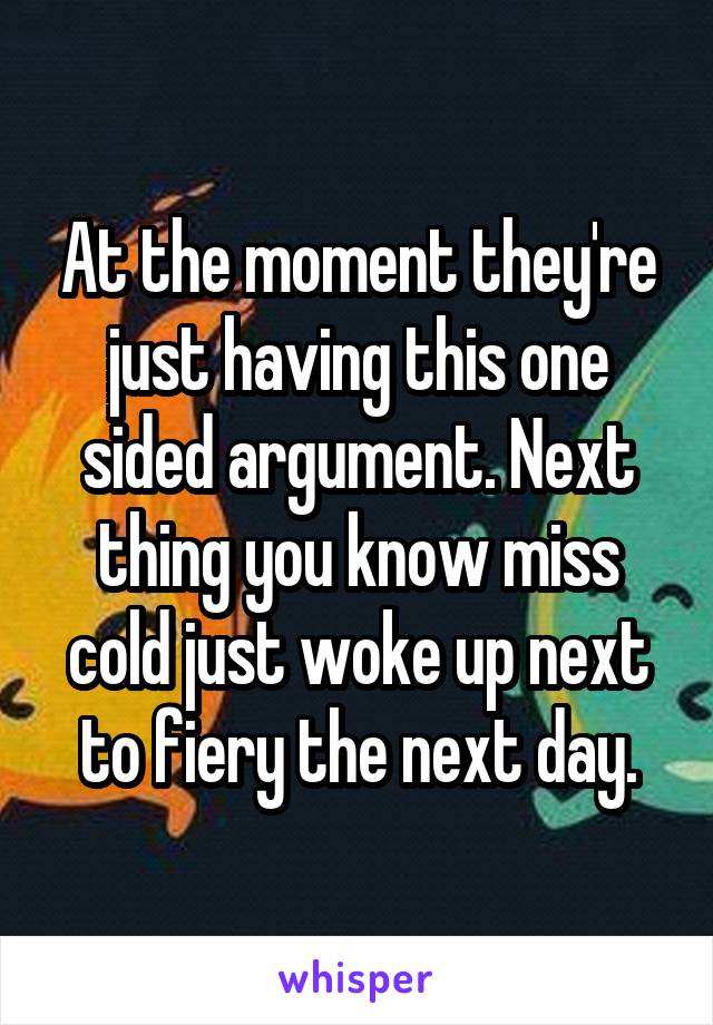 At the moment they're just having this one sided argument. Next thing you know miss cold just woke up next to fiery the next day.