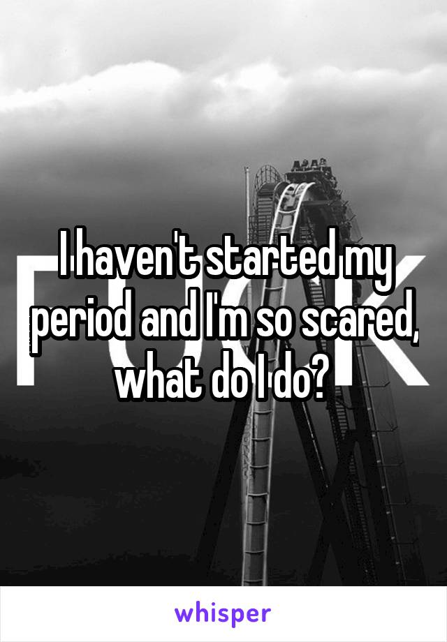 I haven't started my period and I'm so scared, what do I do? 