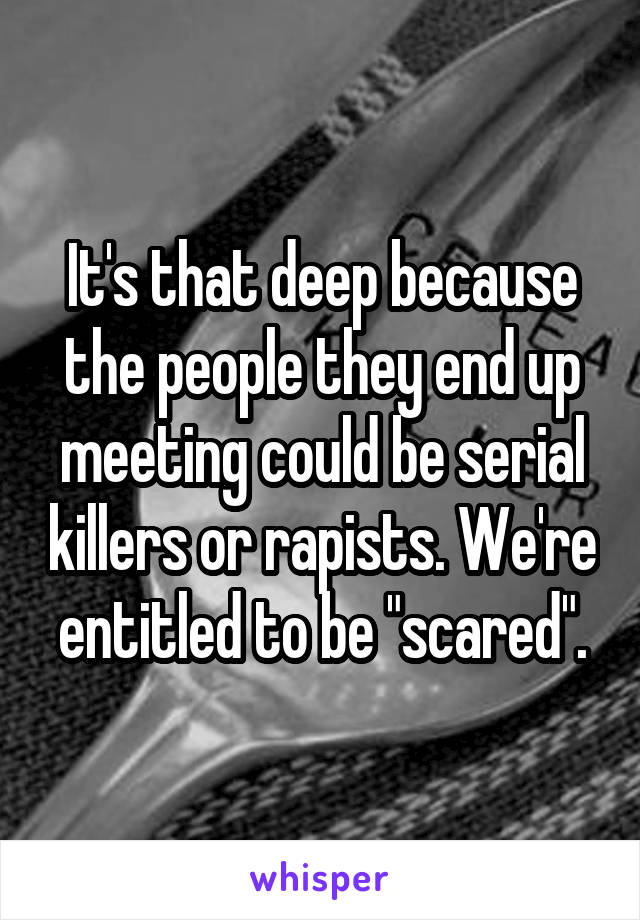 It's that deep because the people they end up meeting could be serial killers or rapists. We're entitled to be "scared".