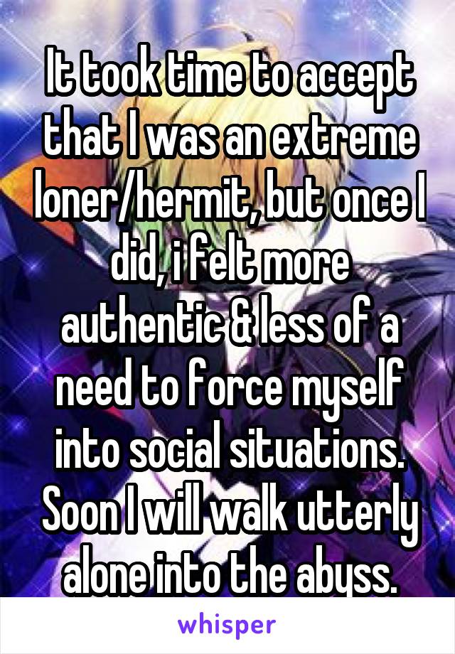 It took time to accept that I was an extreme loner/hermit, but once I did, i felt more authentic & less of a need to force myself into social situations. Soon I will walk utterly alone into the abyss.