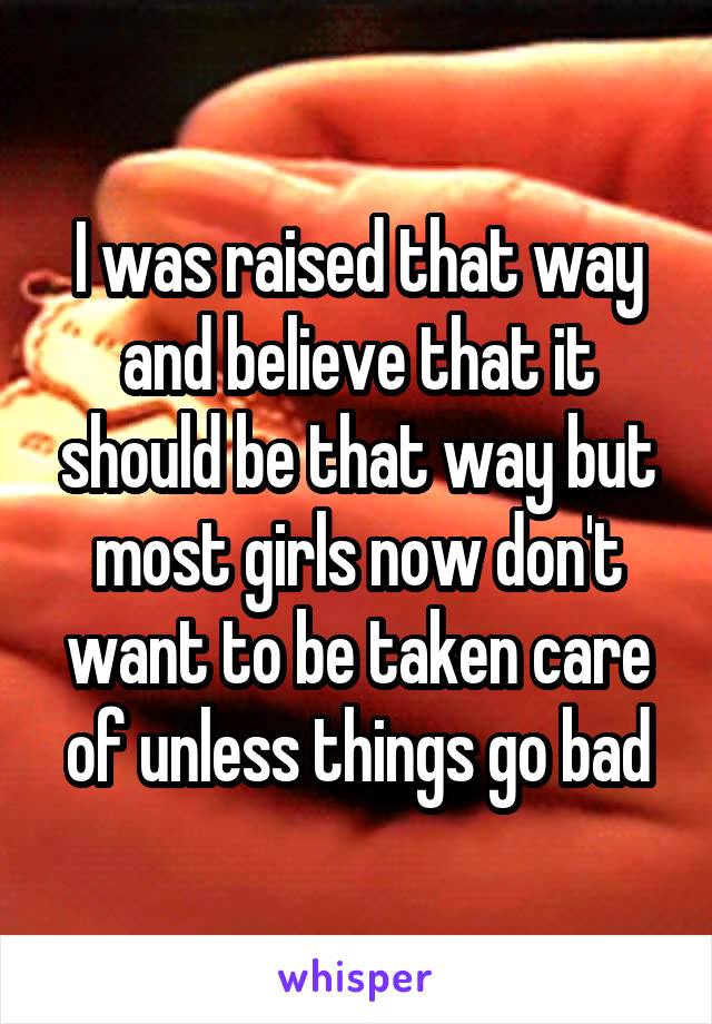 I was raised that way and believe that it should be that way but most girls now don't want to be taken care of unless things go bad