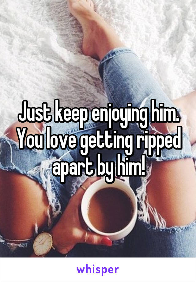 Just keep enjoying him. You love getting ripped apart by him!