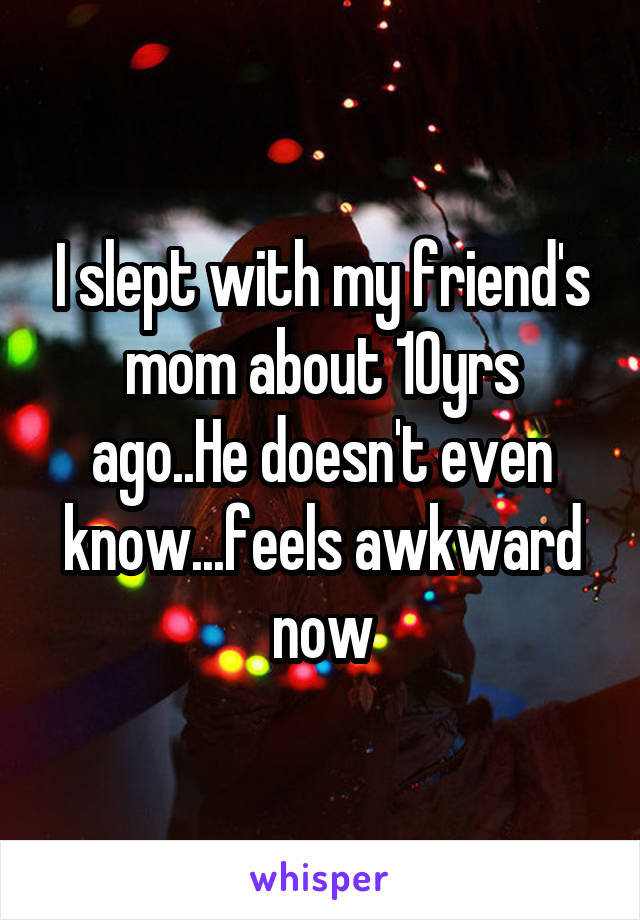 I slept with my friend's mom about 10yrs ago..He doesn't even know...feels awkward now