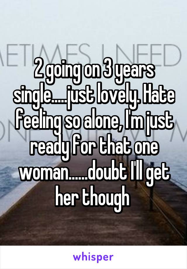 2 going on 3 years single.....just lovely. Hate feeling so alone, I'm just ready for that one woman......doubt I'll get her though 