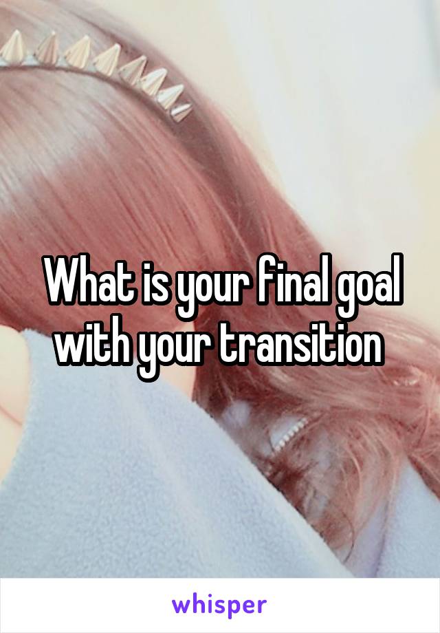 What is your final goal with your transition 