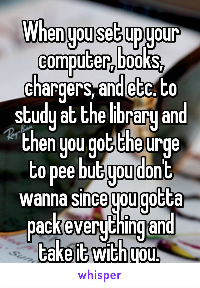 When you set up your computer, books, chargers, and etc. to study at the library and then you got the urge to pee but you don't wanna since you gotta pack everything and take it with you. 