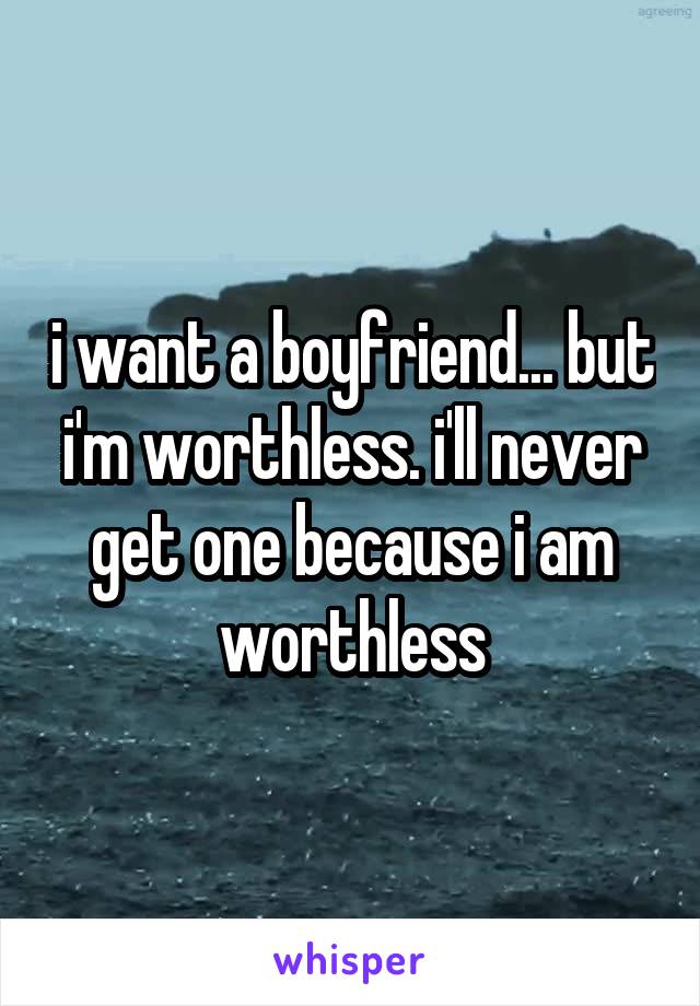 i want a boyfriend... but i'm worthless. i'll never get one because i am worthless