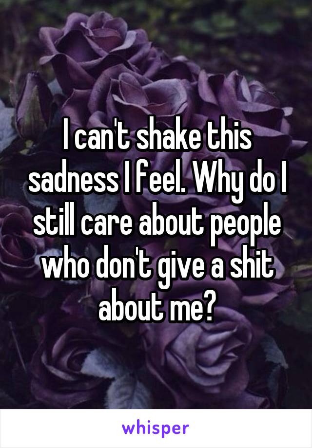 I can't shake this sadness I feel. Why do I still care about people who don't give a shit about me?