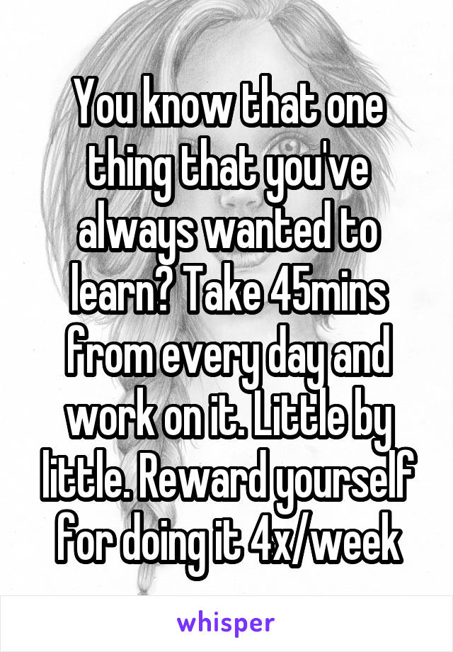 You know that one thing that you've always wanted to learn? Take 45mins from every day and work on it. Little by little. Reward yourself for doing it 4x/week