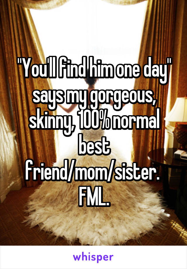 "You'll find him one day" says my gorgeous, skinny, 100% normal best friend/mom/sister. 
FML.