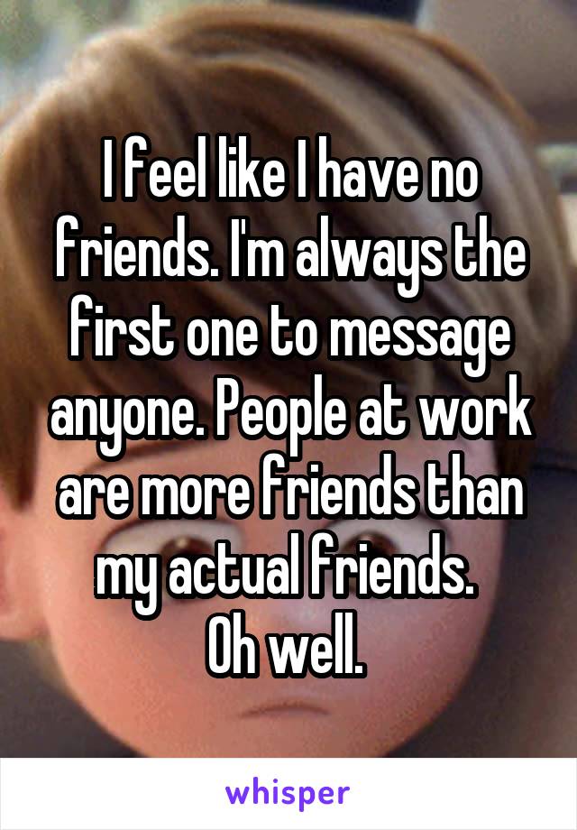 I feel like I have no friends. I'm always the first one to message anyone. People at work are more friends than my actual friends. 
Oh well. 