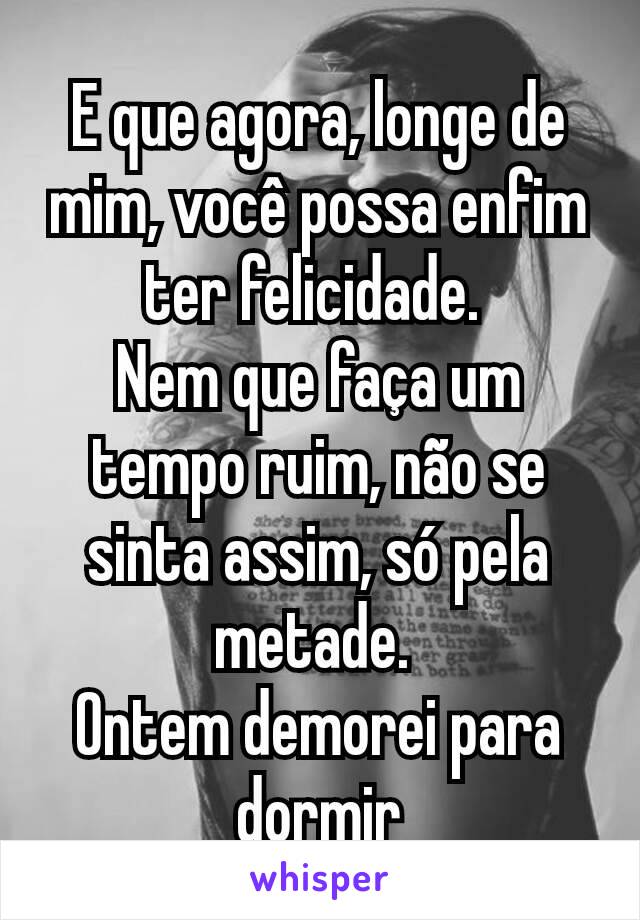 E que agora, longe de mim, você possa enfim ter felicidade. 
Nem que faça um tempo ruim, não se sinta assim, só pela metade. 
Ontem demorei para dormir