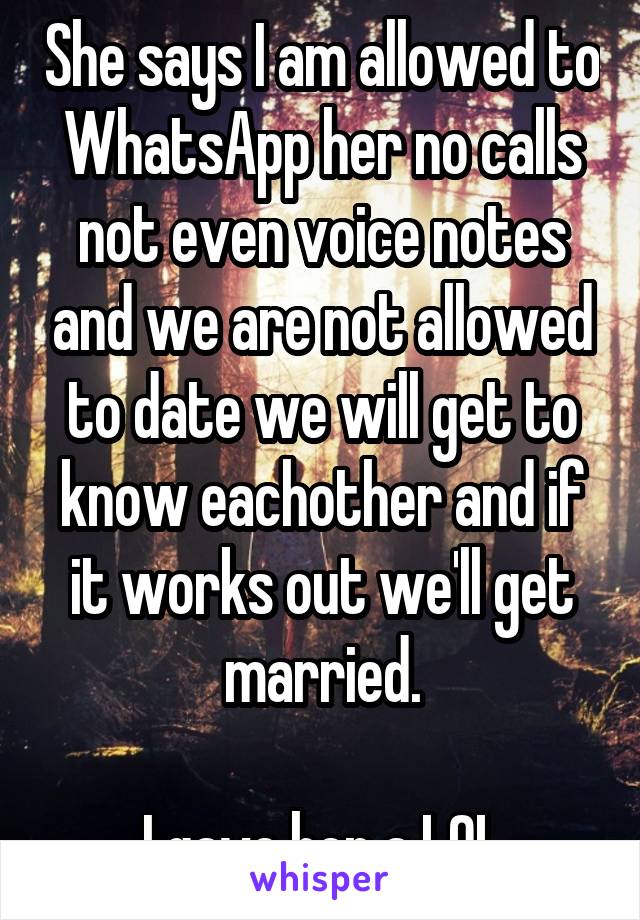 She says I am allowed to WhatsApp her no calls not even voice notes and we are not allowed to date we will get to know eachother and if it works out we'll get married.

I gave her a LOL