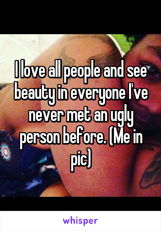 I love all people and see beauty in everyone I've never met an ugly person before. (Me in pic)