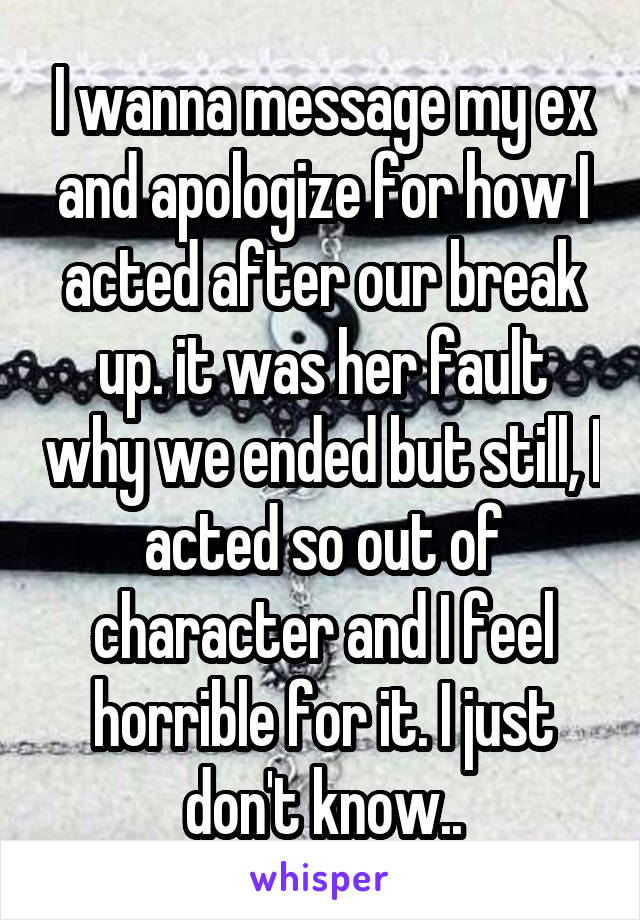 I wanna message my ex and apologize for how I acted after our break up. it was her fault why we ended but still, I acted so out of character and I feel horrible for it. I just don't know..