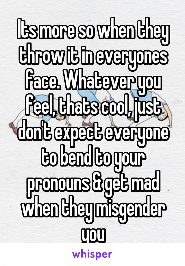 Its more so when they throw it in everyones face. Whatever you feel, thats cool, just don't expect everyone to bend to your pronouns & get mad when they misgender you