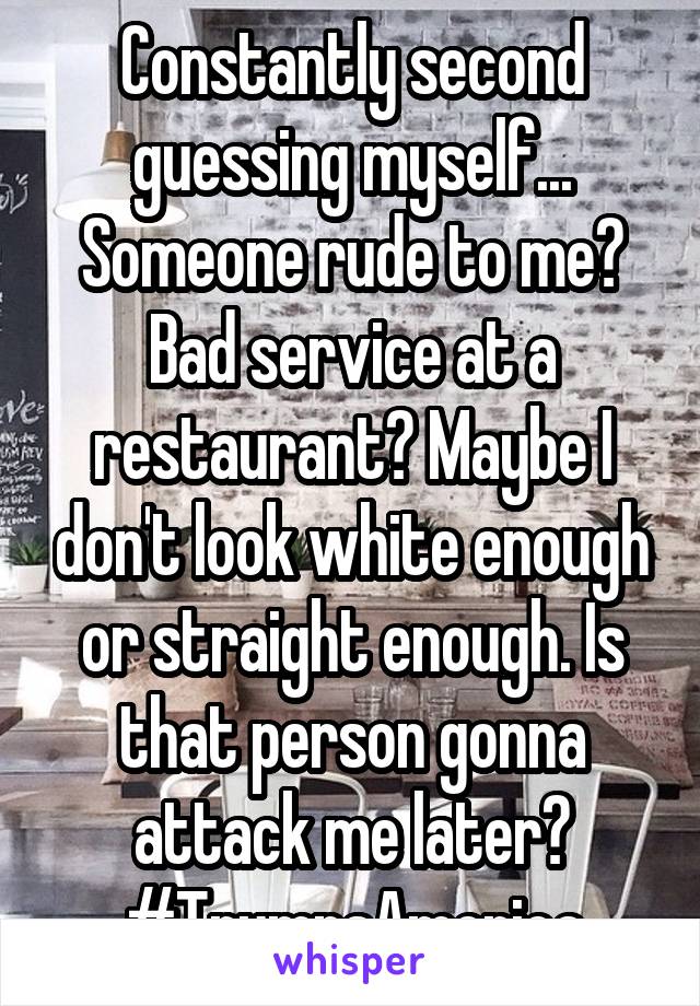 Constantly second guessing myself... Someone rude to me? Bad service at a restaurant? Maybe I don't look white enough or straight enough. Is that person gonna attack me later?
#TrumpsAmerica